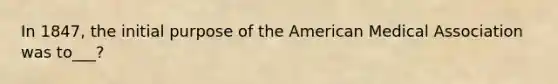 In 1847, the initial purpose of the American Medical Association was to___?