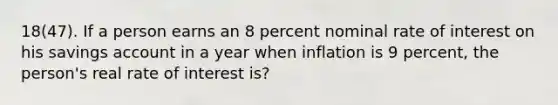 18(47). If a person earns an 8 percent nominal rate of interest on his savings account in a year when inflation is 9 percent, the person's real rate of interest is?