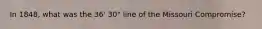 In 1848, what was the 36' 30" line of the Missouri Compromise?