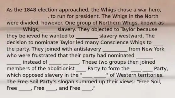 As the 1848 election approached, the Whigs chose a war hero, __________ ______, to run for president. The Whigs in the North were divided, however. One group of Northern Whigs, known as ______ Whigs, ______ slavery. They objected to Taylor because they believed he wanted to _________ slavery westward. The decision to nominate Taylor led many Conscience Whigs to ____ the party. They joined with antislavery __________ from New York who were frustrated that their party had nominated _______ ______ instead of _____ __ ____. These two groups then joined members of the abolitionist ____ Party to form the ____-____ Party, which opposed slavery in the "____ _____" of Western territories. The Free-Soil Party's slogan summed up their views: "Free Soil, Free _____, Free ____, and Free ____."