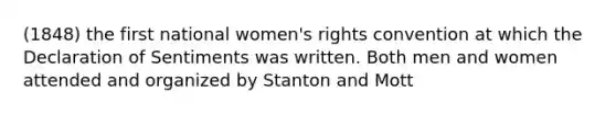 (1848) the first national women's rights convention at which the Declaration of Sentiments was written. Both men and women attended and organized by Stanton and Mott