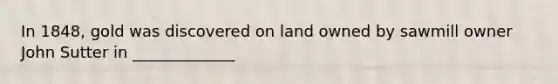 In 1848, gold was discovered on land owned by sawmill owner John Sutter in _____________