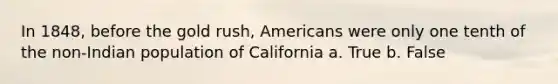 In 1848, before the gold rush, Americans were only one tenth of the non-Indian population of California a. True b. False