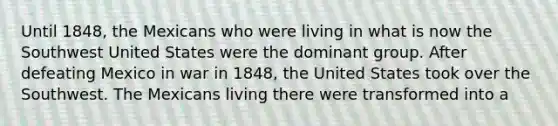 Until 1848, the Mexicans who were living in what is now the Southwest United States were the dominant group. After defeating Mexico in war in 1848, the United States took over the Southwest. The Mexicans living there were transformed into a