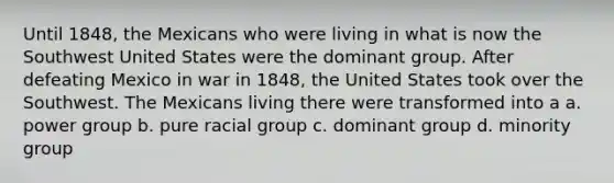 Until 1848, the Mexicans who were living in what is now the Southwest United States were the dominant group. After defeating Mexico in war in 1848, the United States took over the Southwest. The Mexicans living there were transformed into a a. power group b. pure racial group c. dominant group d. minority group