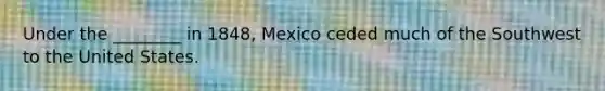 Under the ________ in 1848, Mexico ceded much of the Southwest to the United States.