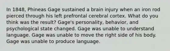 In 1848, Phineas Gage sustained a brain injury when an iron rod pierced through his left prefrontal cerebral cortex. What do you think was the result? Gage's personality, behavior, and psychological state changed. Gage was unable to understand language. Gage was unable to move the right side of his body. Gage was unable to produce language.