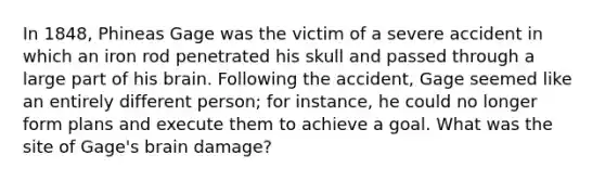 In 1848, Phineas Gage was the victim of a severe accident in which an iron rod penetrated his skull and passed through a large part of his brain. Following the accident, Gage seemed like an entirely different person; for instance, he could no longer form plans and execute them to achieve a goal. What was the site of Gage's brain damage?