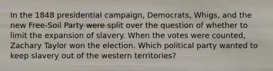 In the 1848 presidential campaign, Democrats, Whigs, and the new Free-Soil Party were split over the question of whether to limit the expansion of slavery. When the votes were counted, Zachary Taylor won the election. Which political party wanted to keep slavery out of the western territories?