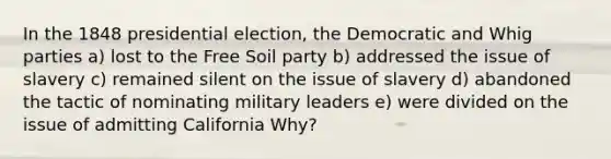 In the 1848 presidential election, the Democratic and Whig parties a) lost to the Free Soil party b) addressed the issue of slavery c) remained silent on the issue of slavery d) abandoned the tactic of nominating military leaders e) were divided on the issue of admitting California Why?