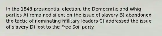 In the 1848 presidential election, the Democratic and Whig parties A) remained silent on the issue of slavery B) abandoned the tactic of nominating military leaders C) addressed the issue of slavery D) lost to the Free Soil party