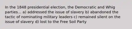 In the 1848 presidential election, the Democratic and Whig parties... a) addressed the issue of slavery b) abandoned the tactic of nominating military leaders c) remained silent on the issue of slavery d) lost to the Free Soil Party