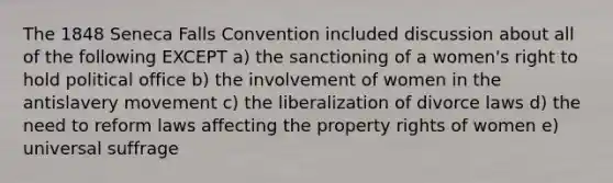 The 1848 Seneca Falls Convention included discussion about all of the following EXCEPT a) the sanctioning of a women's right to hold political office b) the involvement of women in the antislavery movement c) the liberalization of divorce laws d) the need to reform laws affecting the property rights of women e) universal suffrage