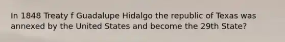 In 1848 Treaty f Guadalupe Hidalgo the republic of Texas was annexed by the United States and become the 29th State?