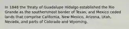 In 1848 the Treaty of Guadalupe Hidalgo established the Rio Grande as the southernmost border of Texas, and Mexico ceded lands that comprise California, New Mexico, Arizona, Utah, Nevada, and parts of Colorado and Wyoming.