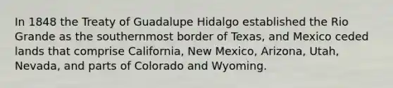 In 1848 the Treaty of Guadalupe Hidalgo established the Rio Grande as the southernmost border of Texas, and Mexico ceded lands that comprise California, New Mexico, Arizona, Utah, Nevada, and parts of Colorado and Wyoming.