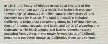 In 1848, the Treaty of Hildago occurred at the end of the Mexican-American war. As a result, the United States took "ownership" of almost 1.5 million square kilometers of land formerly held by Mexico. The land annexation included California, a large area comprising about half of New Mexico, most of Arizona, Nevada, and Utah, and parts of Wyoming and Colorado. While Black people and Native Americans were excluded from voting in the newly formed state of California, most male residents known as Californios were able to vote.