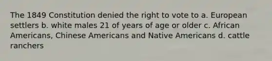 The 1849 Constitution denied the right to vote to a. European settlers b. white males 21 of years of age or older c. African Americans, Chinese Americans and Native Americans d. cattle ranchers