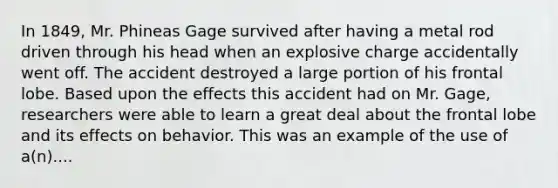 In 1849, Mr. Phineas Gage survived after having a metal rod driven through his head when an explosive charge accidentally went off. The accident destroyed a large portion of his frontal lobe. Based upon the effects this accident had on Mr. Gage, researchers were able to learn a great deal about the frontal lobe and its effects on behavior. This was an example of the use of a(n)....