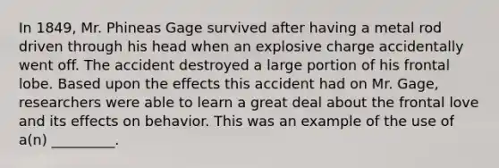 In 1849, Mr. Phineas Gage survived after having a metal rod driven through his head when an explosive charge accidentally went off. The accident destroyed a large portion of his frontal lobe. Based upon the effects this accident had on Mr. Gage, researchers were able to learn a great deal about the frontal love and its effects on behavior. This was an example of the use of a(n) _________.