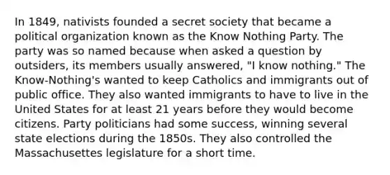 In 1849, nativists founded a secret society that became a political organization known as the Know Nothing Party. The party was so named because when asked a question by outsiders, its members usually answered, "I know nothing." The Know-Nothing's wanted to keep Catholics and immigrants out of public office. They also wanted immigrants to have to live in the United States for at least 21 years before they would become citizens. Party politicians had some success, winning several state elections during the 1850s. They also controlled the Massachusettes legislature for a short time.