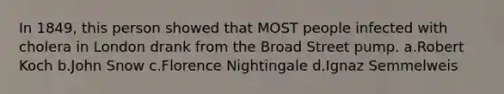 In 1849, this person showed that MOST people infected with cholera in London drank from the Broad Street pump. a.Robert Koch b.John Snow c.Florence Nightingale d.Ignaz Semmelweis