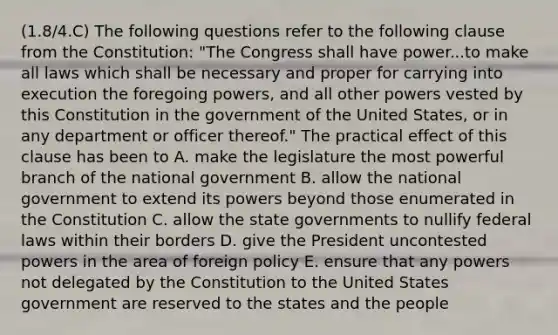 (1.8/4.C) The following questions refer to the following clause from the Constitution: "The Congress shall have power...to make all laws which shall be necessary and proper for carrying into execution the foregoing powers, and all other powers vested by this Constitution in the government of the United States, or in any department or officer thereof." The practical effect of this clause has been to A. make the legislature the most powerful branch of the national government B. allow the national government to extend its powers beyond those enumerated in the Constitution C. allow the state governments to nullify federal laws within their borders D. give the President uncontested powers in the area of foreign policy E. ensure that any powers not delegated by the Constitution to the United States government are reserved to the states and the people