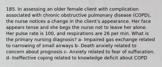 185. In assessing an older female client with complication associated with chronic obstructive pulmonary disease (COPD), the nurse notices a change in the client's appearance. Her face appears tense and she begs the nurse not to leave her alone. Her pulse rate is 100, and respirations are 26 per min. What is the primary nursing diagnosis? a- Impaired gas exchange related to narrowing of small airways b- Death anxiety related to concern about prognosis c- Anxiety related to fear of suffocation. d- Ineffective coping related to knowledge deficit about COPD