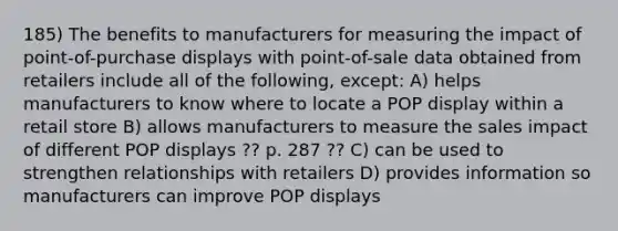 185) The benefits to manufacturers for measuring the impact of point-of-purchase displays with point-of-sale data obtained from retailers include all of the following, except: A) helps manufacturers to know where to locate a POP display within a retail store B) allows manufacturers to measure the sales impact of different POP displays ?? p. 287 ?? C) can be used to strengthen relationships with retailers D) provides information so manufacturers can improve POP displays