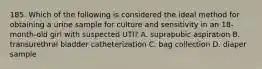 185. Which of the following is considered the ideal method for obtaining a urine sample for culture and sensitivity in an 18-month-old girl with suspected UTI? A. suprapubic aspiration B. transurethral bladder catheterization C. bag collection D. diaper sample