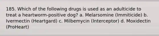 185. Which of the following drugs is used as an adulticide to treat a heartworm-positive dog? a. Melarsomine (Immiticide) b. Ivermectin (Heartgard) c. Milbemycin (Interceptor) d. Moxidectin (ProHeart)