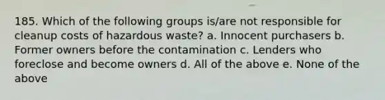 185. Which of the following groups is/are not responsible for cleanup costs of hazardous waste? a. Innocent purchasers b. Former owners before the contamination c. Lenders who foreclose and become owners d. All of the above e. None of the above