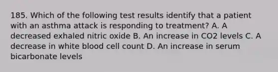 185. Which of the following test results identify that a patient with an asthma attack is responding to treatment? A. A decreased exhaled nitric oxide B. An increase in CO2 levels C. A decrease in white blood cell count D. An increase in serum bicarbonate levels