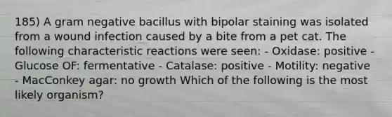 185) A gram negative bacillus with bipolar staining was isolated from a wound infection caused by a bite from a pet cat. The following characteristic reactions were seen: - Oxidase: positive - Glucose OF: fermentative - Catalase: positive - Motility: negative - MacConkey agar: no growth Which of the following is the most likely organism?