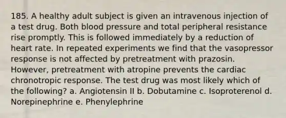 185. A healthy adult subject is given an intravenous injection of a test drug. Both blood pressure and total peripheral resistance rise promptly. This is followed immediately by a reduction of heart rate. In repeated experiments we find that the vasopressor response is not affected by pretreatment with prazosin. However, pretreatment with atropine prevents the cardiac chronotropic response. The test drug was most likely which of the following? a. Angiotensin II b. Dobutamine c. Isoproterenol d. Norepinephrine e. Phenylephrine