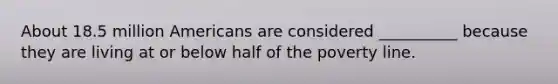 About 18.5 million Americans are considered __________ because they are living at or below half of the poverty line.