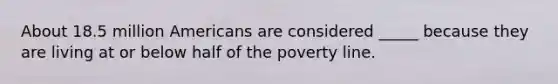 About 18.5 million Americans are considered _____ because they are living at or below half of the poverty line.