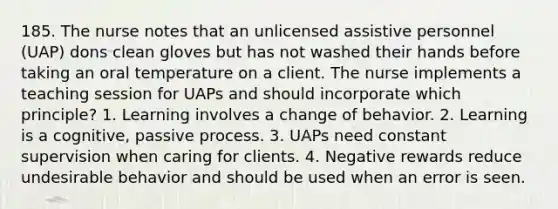 185. The nurse notes that an unlicensed assistive personnel (UAP) dons clean gloves but has not washed their hands before taking an oral temperature on a client. The nurse implements a teaching session for UAPs and should incorporate which principle? 1. Learning involves a change of behavior. 2. Learning is a cognitive, passive process. 3. UAPs need constant supervision when caring for clients. 4. Negative rewards reduce undesirable behavior and should be used when an error is seen.