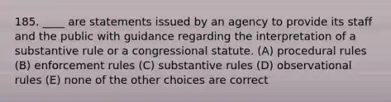 185. ____ are statements issued by an agency to provide its staff and the public with guidance regarding the interpretation of a substantive rule or a congressional statute. (A) procedural rules (B) enforcement rules (C) substantive rules (D) observational rules (E) none of the other choices are correct