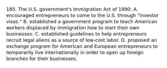 185. The U.S. government's Immigration Act of 1990: A. encouraged entrepreneurs to come to the U.S. through "investor visas." B. established a government program to teach American workers displaced by immigration how to start their own businesses. C. established guidelines to help entrepreneurs recruit legal aliens as a source of low-cost labor. D. proposed an exchange program for American and European entrepreneurs to temporarily live internationally in order to open up foreign branches for their businesses.