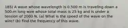 185) A wave whose wavelength is 0.500 m is traveling down a 500-m long wire whose total mass is 25 kg and is under a tension of 2000 N. (a) What is the speed of the wave on the wire? (b) Find the frequency of this wave.