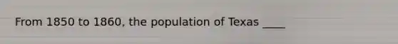 From 1850 to 1860, the population of Texas ____