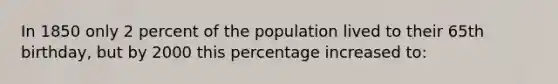 In 1850 only 2 percent of the population lived to their 65th birthday, but by 2000 this percentage increased to: