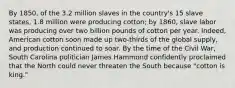 By 1850, of the 3.2 million slaves in the country's 15 slave states, 1.8 million were producing cotton; by 1860, slave labor was producing over two billion pounds of cotton per year. Indeed, American cotton soon made up two-thirds of the global supply, and production continued to soar. By the time of the Civil War, South Carolina politician James Hammond confidently proclaimed that the North could never threaten the South because "cotton is king."