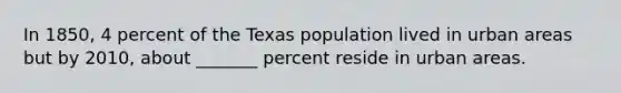 In 1850, 4 percent of the Texas population lived in urban areas but by 2010, about _______ percent reside in urban areas.