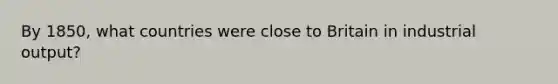 By 1850, what countries were close to Britain in industrial output?