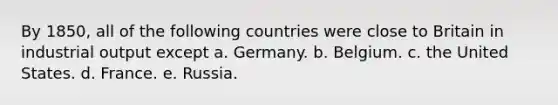 By 1850, all of the following countries were close to Britain in industrial output except a. Germany. b. Belgium. c. the United States. d. France. e. Russia.