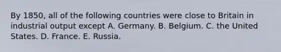 By 1850, all of the following countries were close to Britain in industrial output except A. Germany. B. Belgium. C. the United States. D. France. E. Russia.