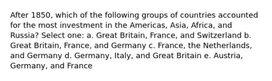 After 1850, which of the following groups of countries accounted for the most investment in the Americas, Asia, Africa, and Russia? Select one: a. Great Britain, France, and Switzerland b. Great Britain, France, and Germany c. France, the Netherlands, and Germany d. Germany, Italy, and Great Britain e. Austria, Germany, and France