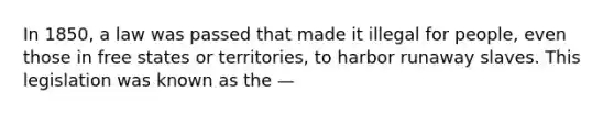 In 1850, a law was passed that made it illegal for people, even those in free states or territories, to harbor runaway slaves. This legislation was known as the —